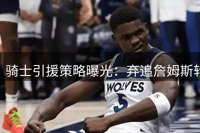 骑士引援策略曝光：弃追詹姆斯转攻三大悍将 哈登降薪或成关键